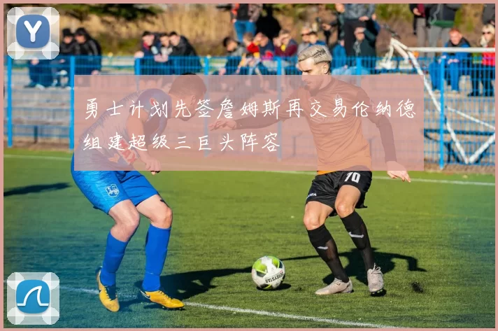 勇士计划先签詹姆斯再交易伦纳德组建超级三巨头阵容