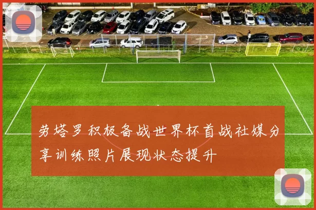 劳塔罗积极备战世界杯首战社媒分享训练照片展现状态提升