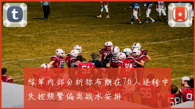 绿军内部分析称布朗在76人逆转中失控频繁偏离战术安排